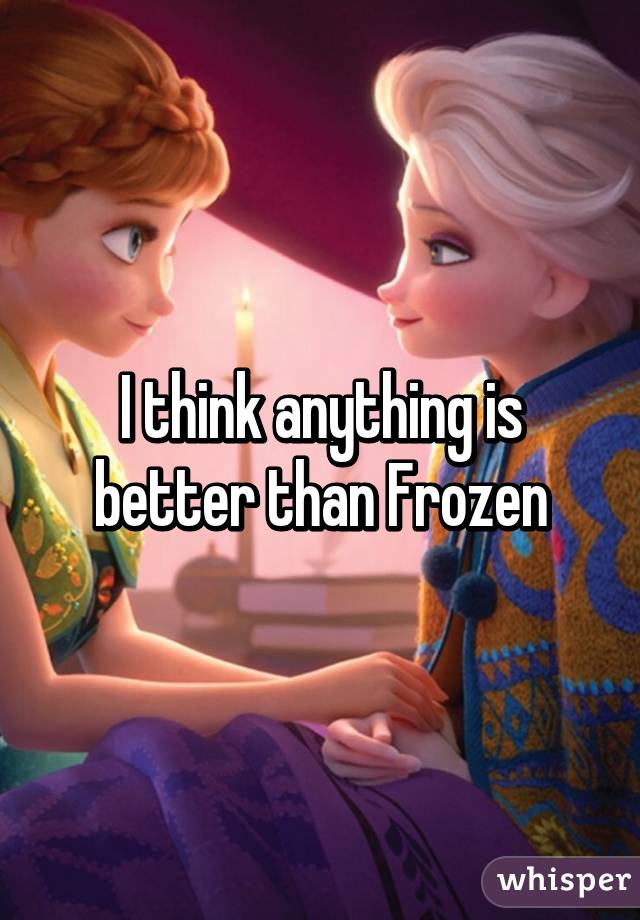 I think anything is better than Frozen