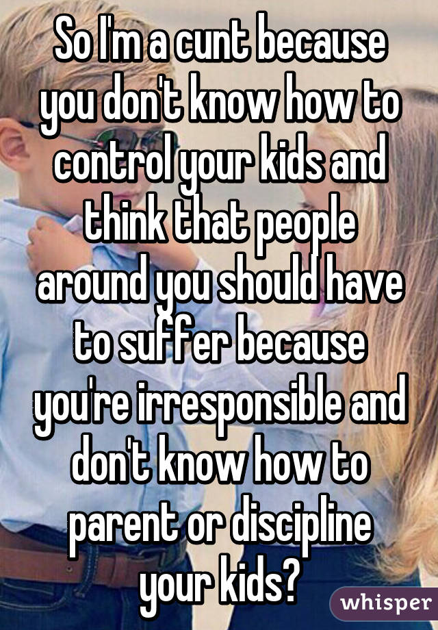 So I'm a cunt because you don't know how to control your kids and think that people around you should have to suffer because you're irresponsible and don't know how to parent or discipline your kids?