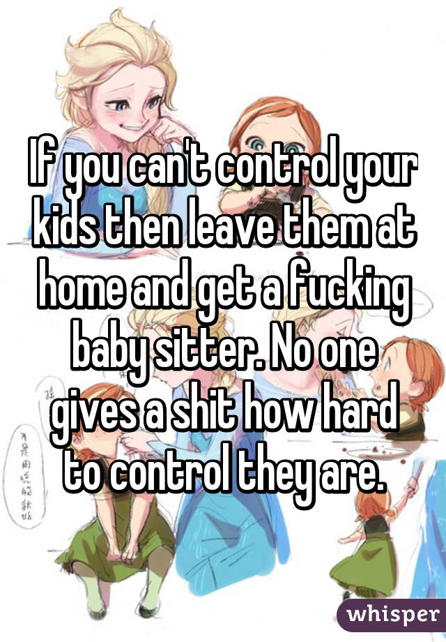 If you can't control your kids then leave them at home and get a fucking baby sitter. No one gives a shit how hard to control they are.