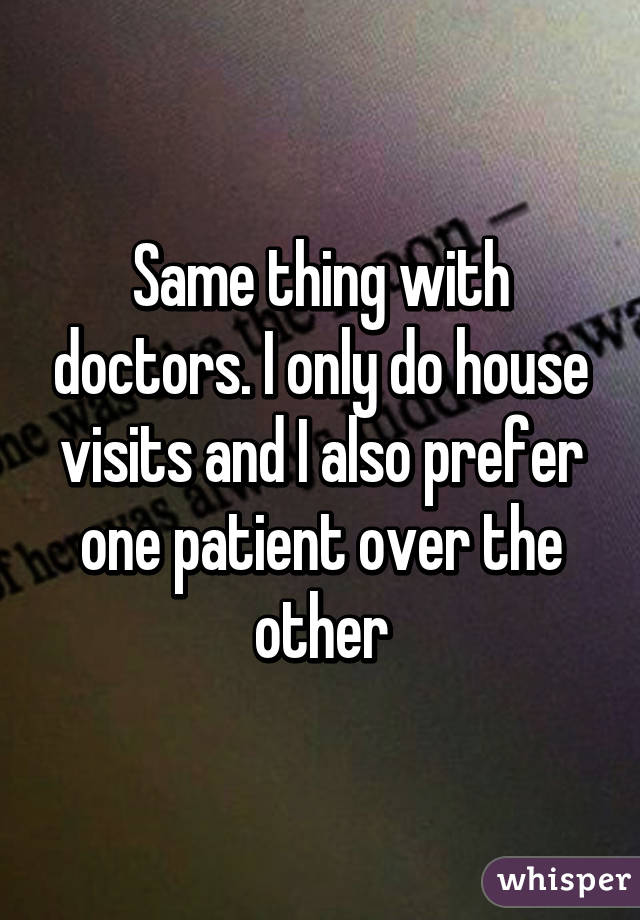 Same thing with doctors. I only do house visits and I also prefer one patient over the other