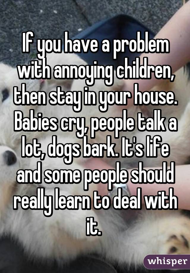 If you have a problem with annoying children, then stay in your house. Babies cry, people talk a lot, dogs bark. It's life and some people should really learn to deal with it. 