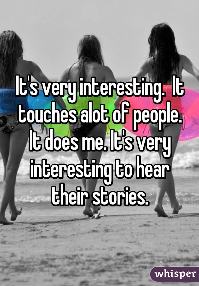 It's very interesting.  It touches alot of people. It does me. It's very interesting to hear their stories.