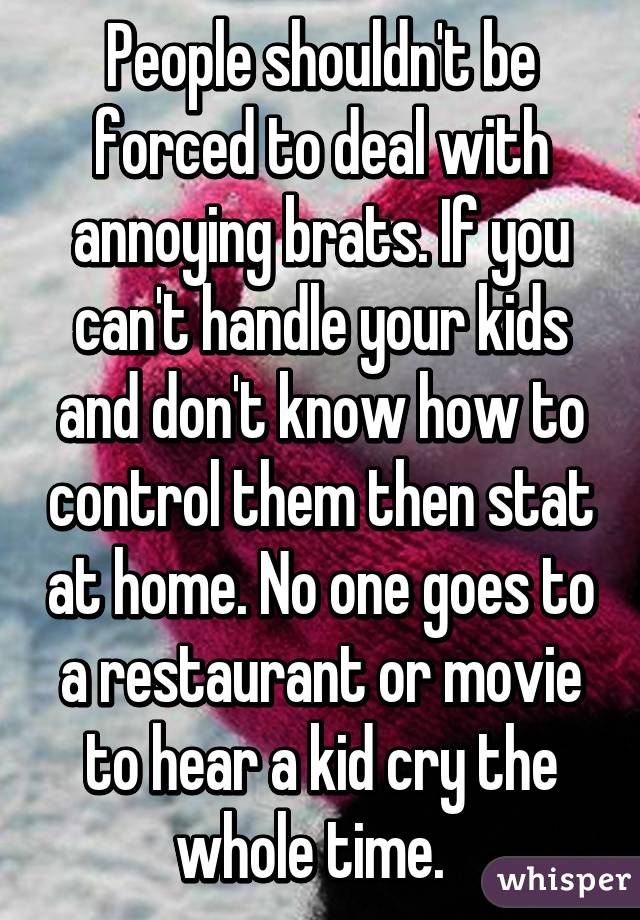 People shouldn't be forced to deal with annoying brats. If you can't handle your kids and don't know how to control them then stat at home. No one goes to a restaurant or movie to hear a kid cry the whole time.  