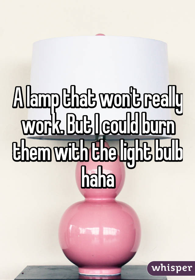 A lamp that won't really work. But I could burn them with the light bulb haha