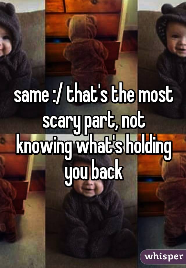 same :/ that's the most scary part, not knowing what's holding you back