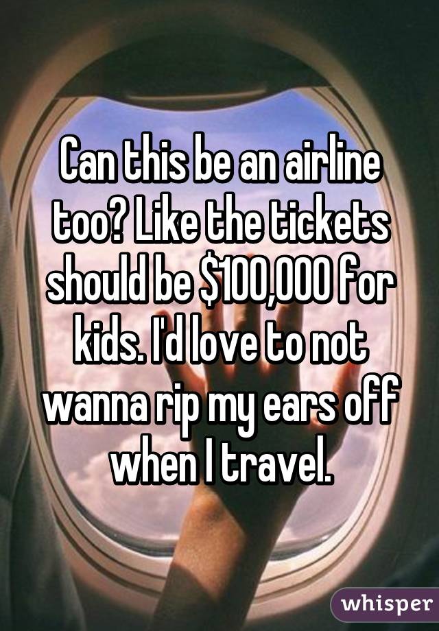 Can this be an airline too? Like the tickets should be $100,000 for kids. I'd love to not wanna rip my ears off when I travel.