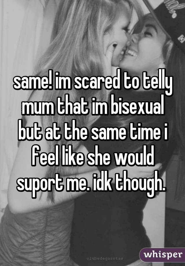 same! im scared to telly mum that im bisexual but at the same time i feel like she would suport me. idk though. 