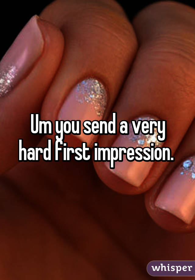 Um you send a very hard first impression. 