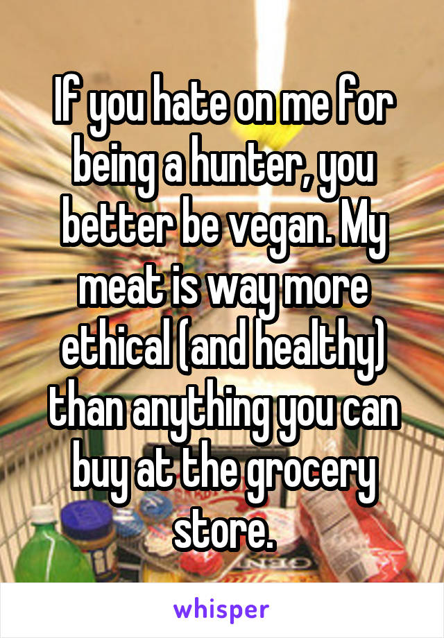 If you hate on me for being a hunter, you better be vegan. My meat is way more ethical (and healthy) than anything you can buy at the grocery store.