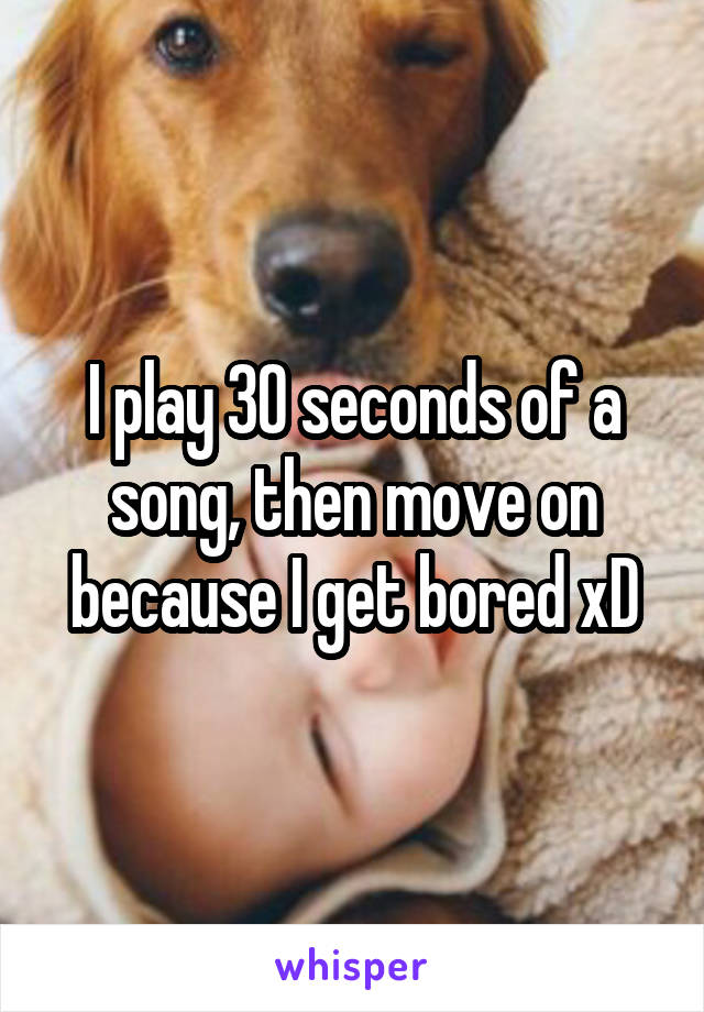 I play 30 seconds of a song, then move on because I get bored xD