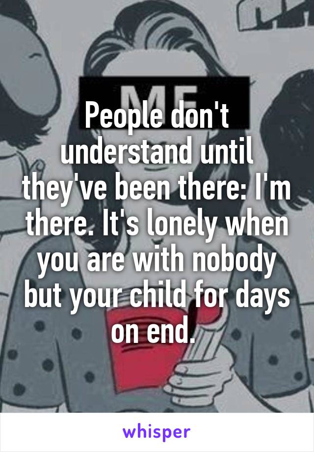 People don't understand until they've been there: I'm there. It's lonely when you are with nobody but your child for days on end. 