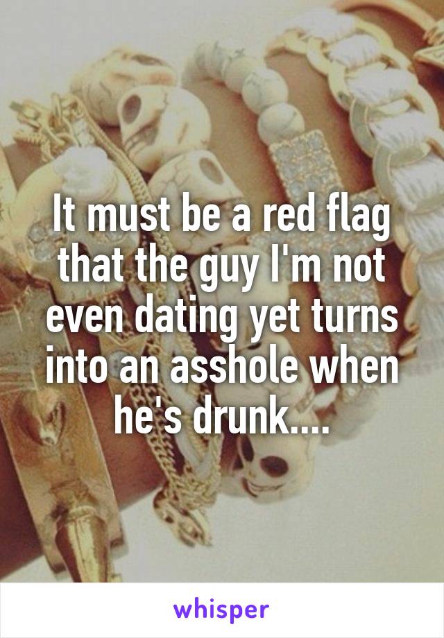 It must be a red flag that the guy I'm not even dating yet turns into an asshole when he's drunk....