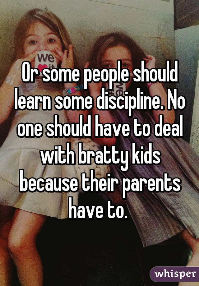 Or some people should learn some discipline. No one should have to deal with bratty kids because their parents have to. 