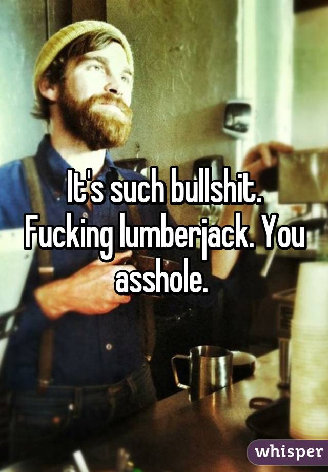 It's such bullshit. Fucking lumberjack. You asshole. 