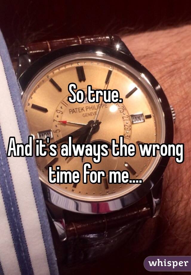 So true.

And it's always the wrong time for me....