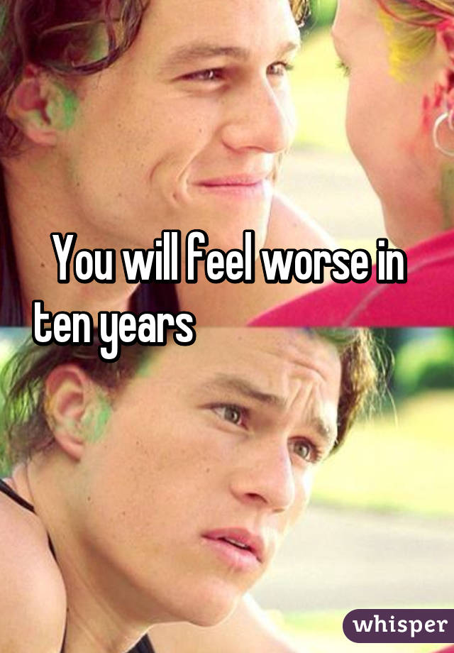 You will feel worse in ten years                                      