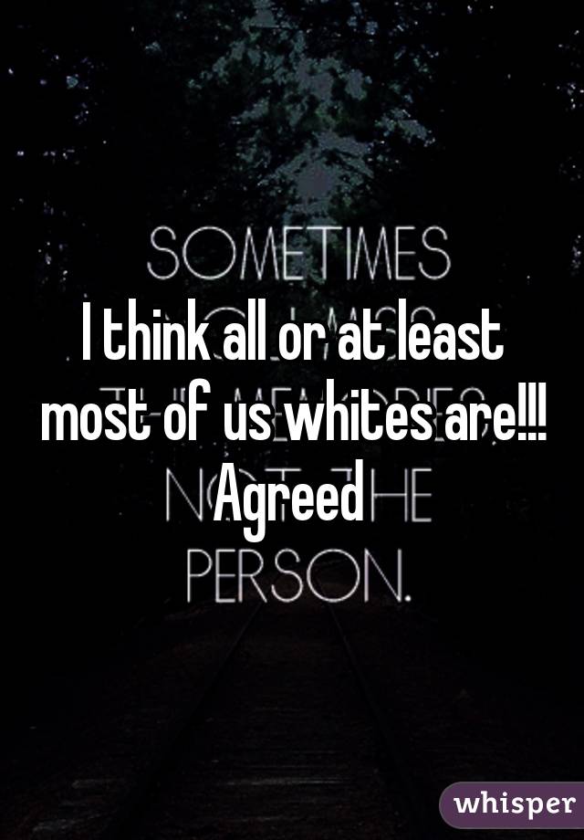 I think all or at least most of us whites are!!! Agreed 