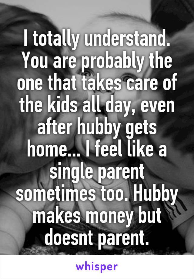 I totally understand. You are probably the one that takes care of the kids all day, even after hubby gets home... I feel like a single parent sometimes too. Hubby makes money but doesnt parent.