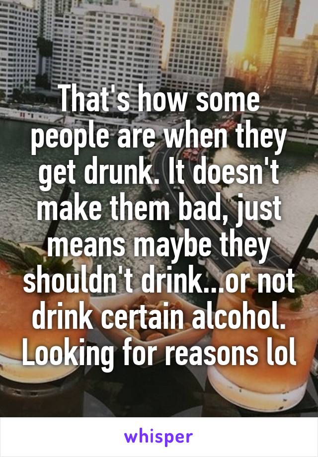 That's how some people are when they get drunk. It doesn't make them bad, just means maybe they shouldn't drink...or not drink certain alcohol. Looking for reasons lol