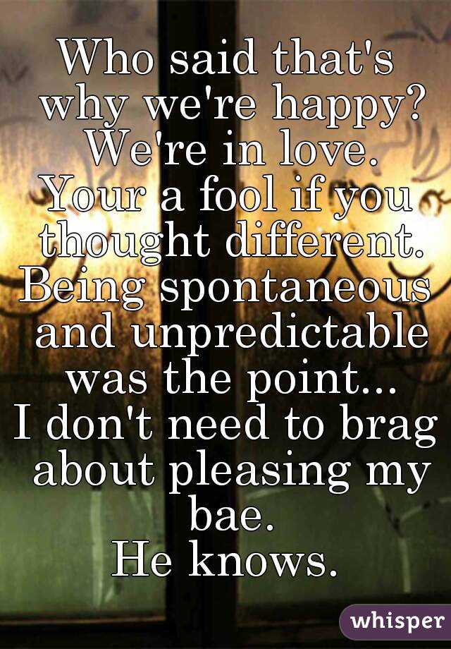 Who said that's why we're happy? We're in love.
Your a fool if you thought different.
Being spontaneous and unpredictable was the point...
I don't need to brag about pleasing my bae.
He knows.