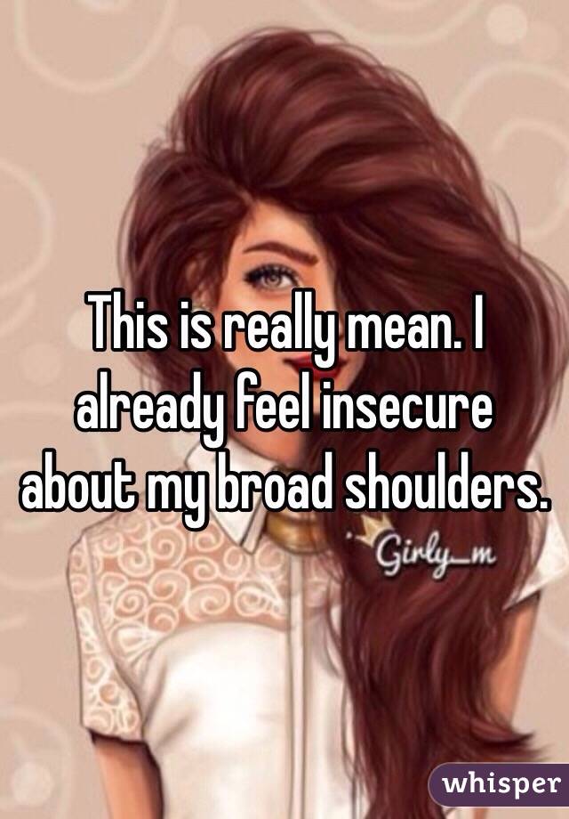 This is really mean. I already feel insecure about my broad shoulders. 