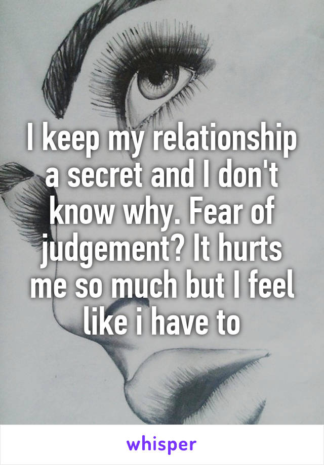 I keep my relationship a secret and I don't know why. Fear of judgement? It hurts me so much but I feel like i have to