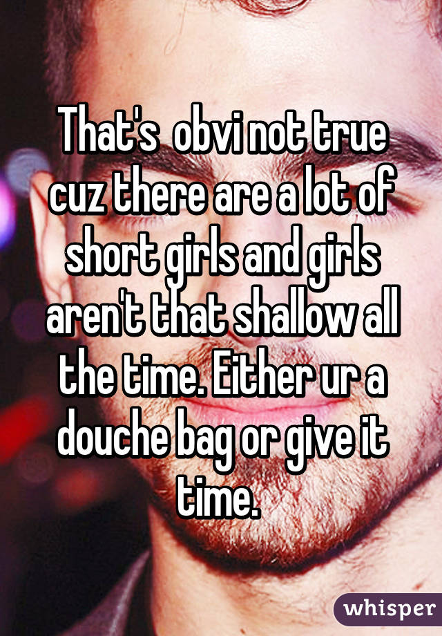 That's  obvi not true cuz there are a lot of short girls and girls aren't that shallow all the time. Either ur a douche bag or give it time. 