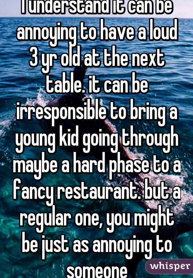 I understand it can be annoying to have a loud 3 yr old at the next table. it can be irresponsible to bring a young kid going through maybe a hard phase to a fancy restaurant. but a regular one, you might be just as annoying to someone