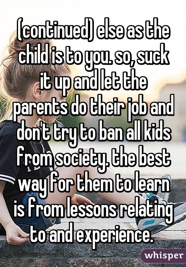 (continued) else as the child is to you. so, suck it up and let the parents do their job and don't try to ban all kids from society. the best way for them to learn is from lessons relating to and experience. 