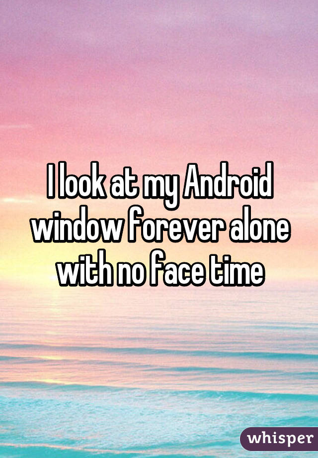 I look at my Android window forever alone with no face time