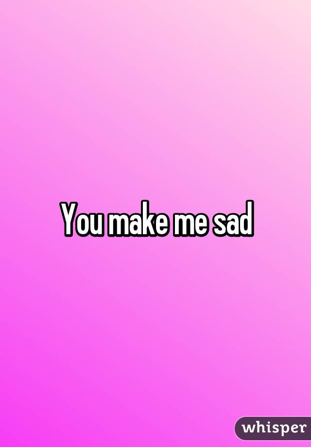 You make me sad