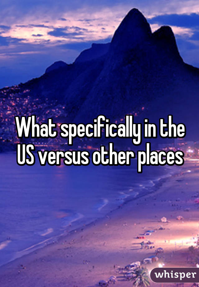What specifically in the US versus other places