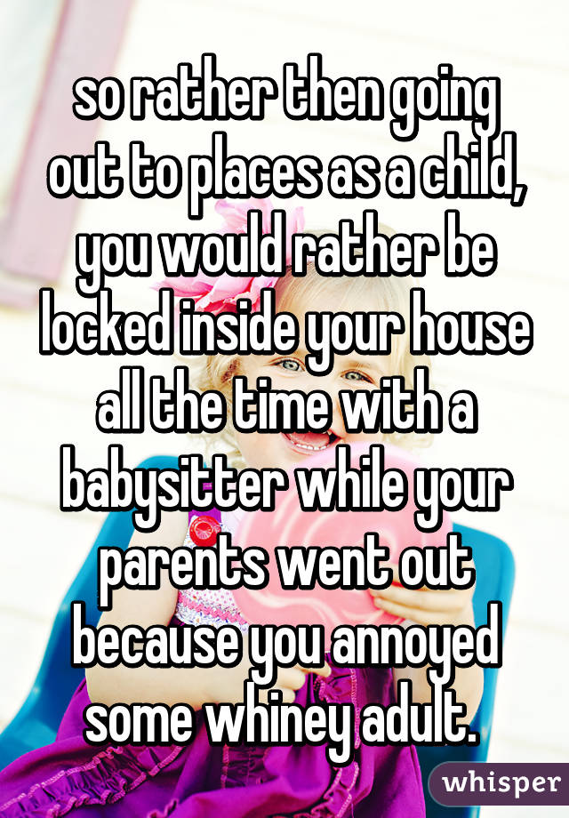 so rather then going out to places as a child, you would rather be locked inside your house all the time with a babysitter while your parents went out because you annoyed some whiney adult. 