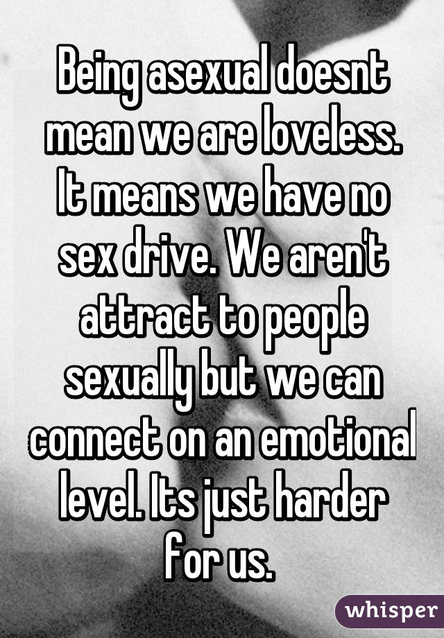 Being asexual doesnt mean we are loveless. It means we have no sex drive. We aren't attract to people sexually but we can connect on an emotional level. Its just harder for us. 