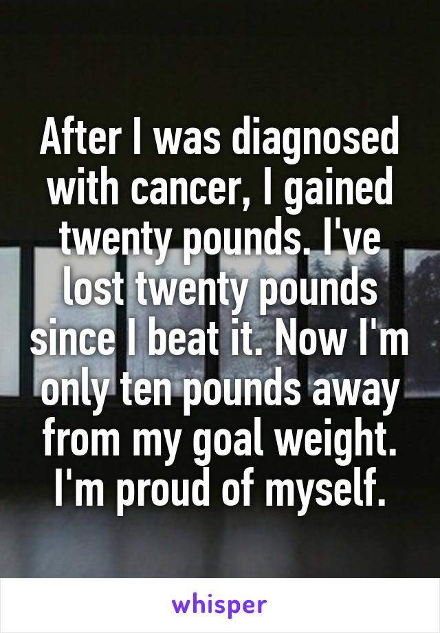 After I was diagnosed with cancer, I gained twenty pounds. I've lost twenty pounds since I beat it. Now I'm only ten pounds away from my goal weight. I'm proud of myself.