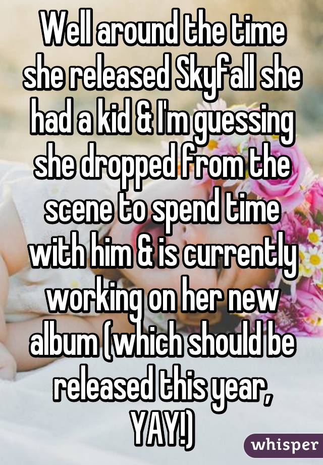 Well around the time she released Skyfall she had a kid & I'm guessing she dropped from the scene to spend time with him & is currently working on her new album (which should be released this year, YAY!)