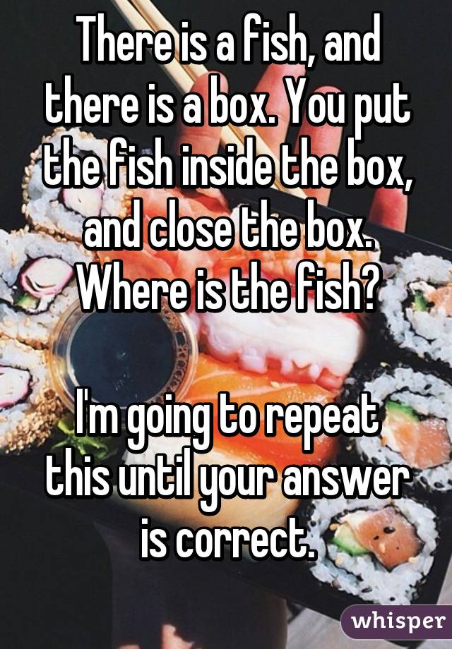 There is a fish, and there is a box. You put the fish inside the box, and close the box. Where is the fish?

I'm going to repeat this until your answer is correct.
