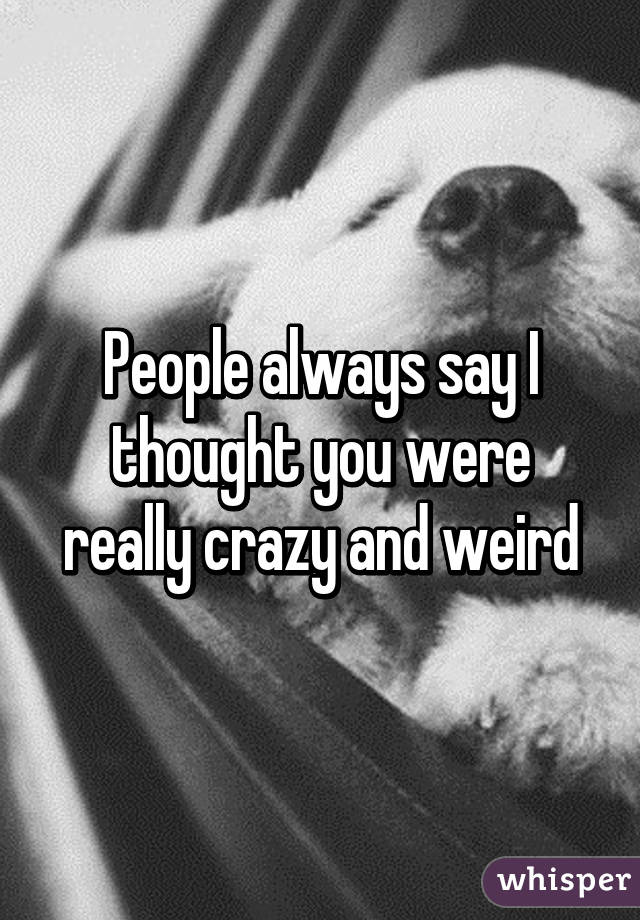 People always say I thought you were really crazy and weird