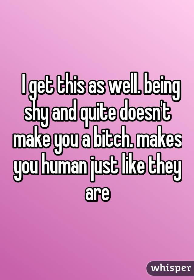   I get this as well. being shy and quite doesn't make you a bitch. makes you human just like they are