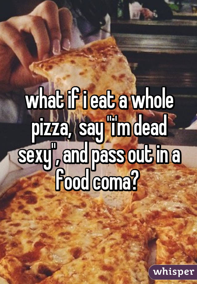what if i eat a whole pizza,  say "i'm dead sexy", and pass out in a food coma? 