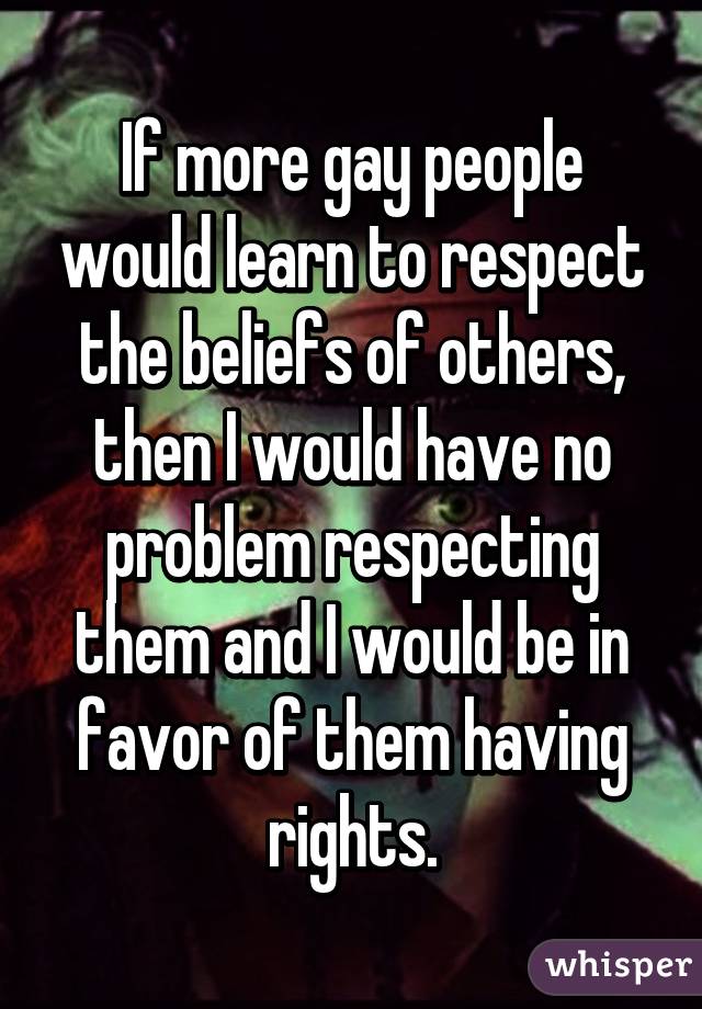 If more gay people would learn to respect the beliefs of others, then I would have no problem respecting them and I would be in favor of them having rights.