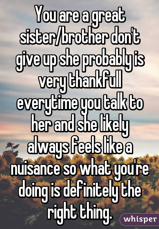 You are a great sister/brother don't give up she probably is very thankfull everytime you talk to her and she likely always feels like a nuisance so what you're doing is definitely the right thing.