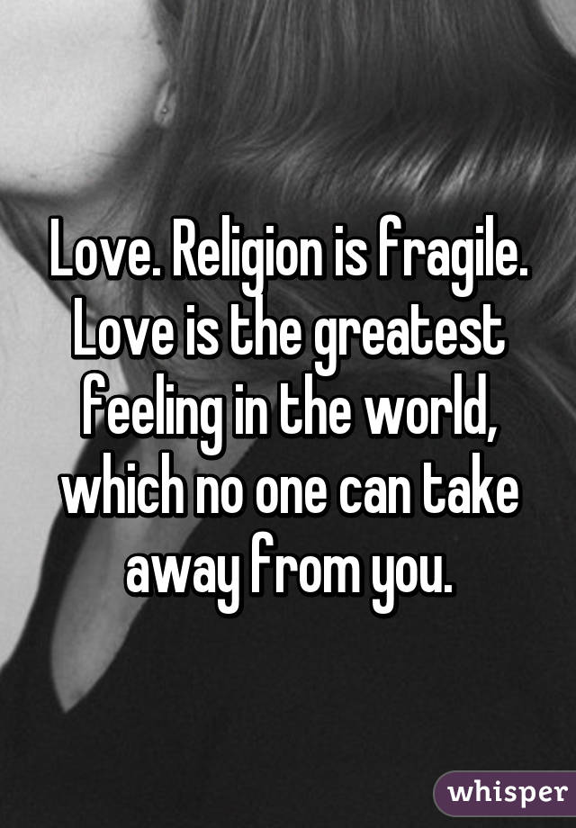Love. Religion is fragile. Love is the greatest feeling in the world, which no one can take away from you.