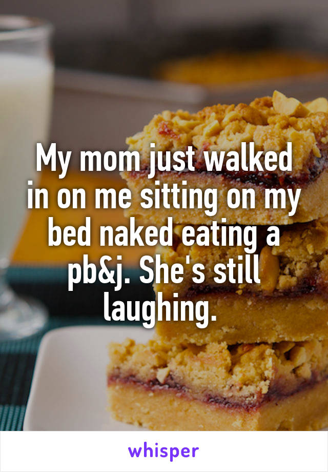 My mom just walked in on me sitting on my bed naked eating a pb&j. She's still laughing. 