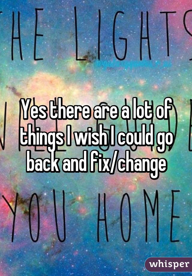 Yes there are a lot of things I wish I could go back and fix/change