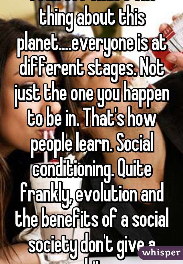 Yeah see that's the thing about this planet....everyone is at different stages. Not just the one you happen to be in. That's how people learn. Social conditioning. Quite frankly, evolution and the benefits of a social society don't give a shit.