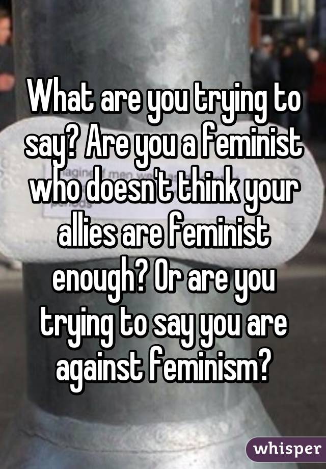 What are you trying to say? Are you a feminist who doesn't think your allies are feminist enough? Or are you trying to say you are against feminism?