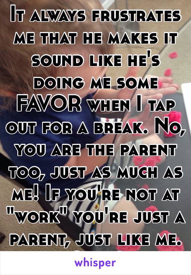 It always frustrates me that he makes it sound like he's doing me some FAVOR when I tap out for a break. No, you are the parent too, just as much as me! If you're not at "work" you're just a parent, just like me. Grrr!