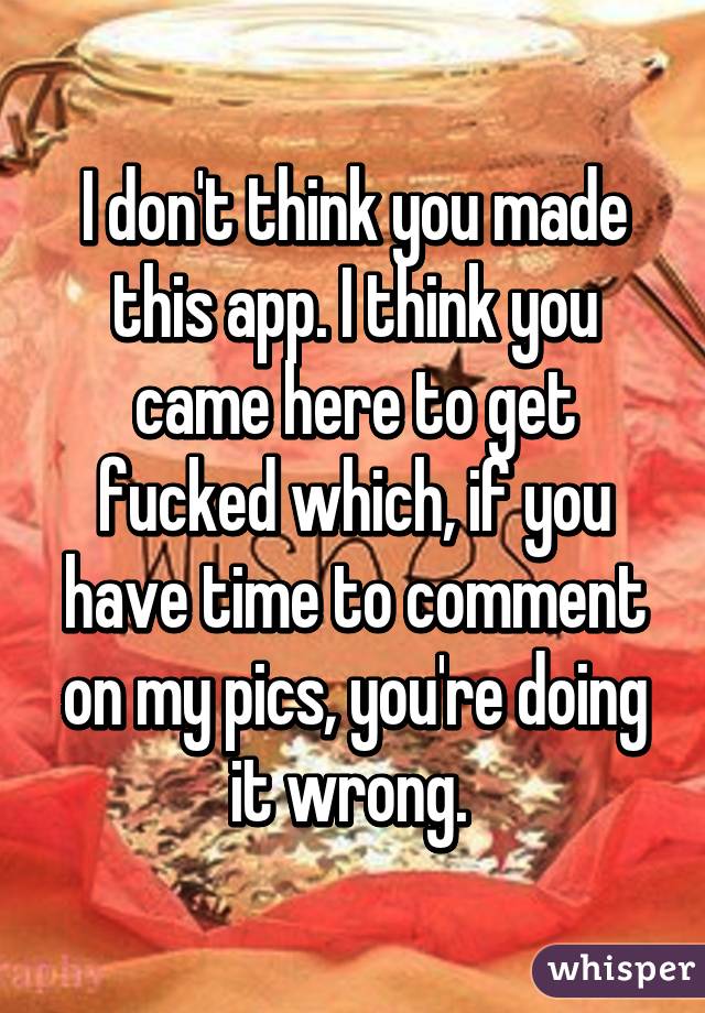 I don't think you made this app. I think you came here to get fucked which, if you have time to comment on my pics, you're doing it wrong. 