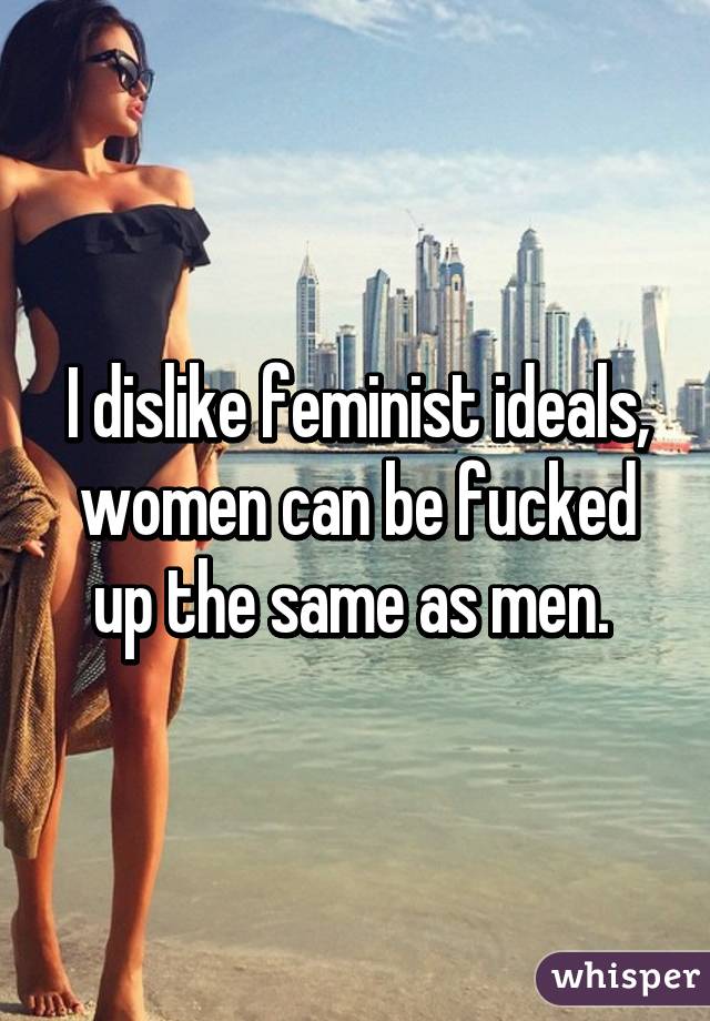 I dislike feminist ideals, women can be fucked up the same as men. 
